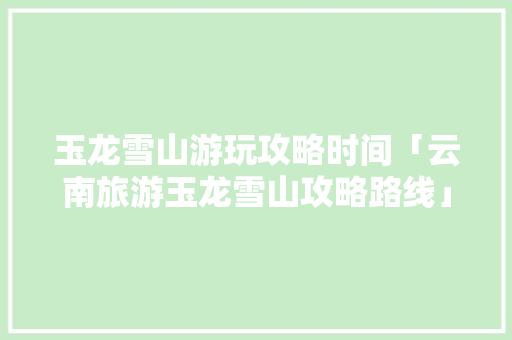 玉龙雪山游玩攻略时间「云南旅游玉龙雪山攻略路线」 玉龙雪山游玩攻略时间「云南旅游玉龙雪山攻略路线」 旅游攻略