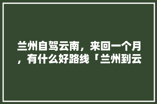 兰州自驾云南，来回一个月，有什么好路线「兰州到云南旅游攻略详细路线」 兰州自驾云南，来回一个月，有什么好路线「兰州到云南旅游攻略详细路线」 汽车常识