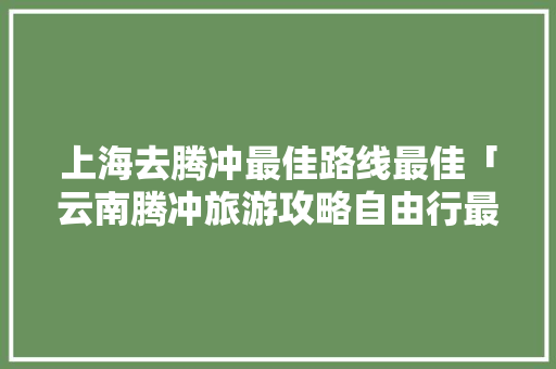 上海去腾冲最佳路线最佳「云南腾冲旅游攻略自由行最佳路线」 上海去腾冲最佳路线最佳「云南腾冲旅游攻略自由行最佳路线」 汽车常识