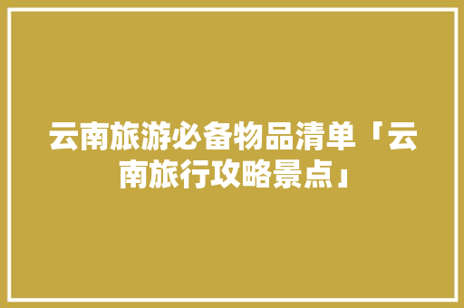 云南旅游必备物品清单「云南旅行攻略景点」 云南旅游必备物品清单「云南旅行攻略景点」 汽车常识
