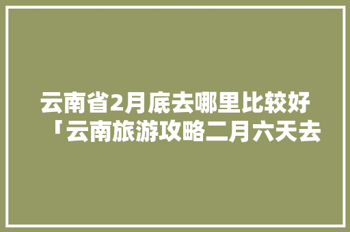 云南省2月底去哪里比较好「云南旅游攻略二月六天去旅游」 云南省2月底去哪里比较好「云南旅游攻略二月六天去旅游」 手机电脑