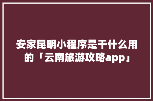 安家昆明小程序是干什么用的「云南旅游攻略app」 安家昆明小程序是干什么用的「云南旅游攻略app」 时尚穿搭