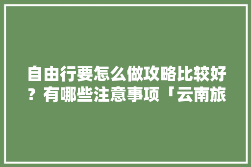 自由行要怎么做攻略比较好？有哪些注意事项「云南旅游自由行攻略详解图」 自由行要怎么做攻略比较好？有哪些注意事项「云南旅游自由行攻略详解图」 汽车常识
