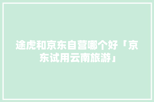 途虎和京东自营哪个好「京东试用云南旅游」 途虎和京东自营哪个好「京东试用云南旅游」 美食菜谱