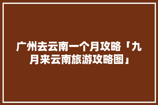 广州去云南一个月攻略「九月来云南旅游攻略图」 广州去云南一个月攻略「九月来云南旅游攻略图」 手机电脑