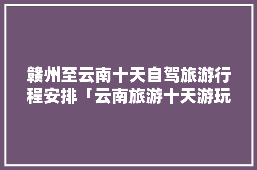 赣州至云南十天自驾旅游行程安排「云南旅游十天游玩攻略图」 赣州至云南十天自驾旅游行程安排「云南旅游十天游玩攻略图」 手机电脑