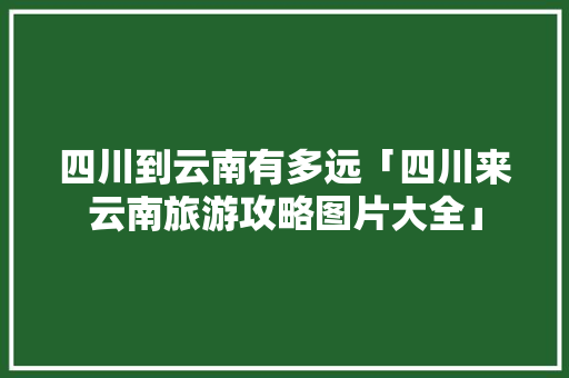四川到云南有多远「四川来云南旅游攻略图片大全」 四川到云南有多远「四川来云南旅游攻略图片大全」 手机电脑