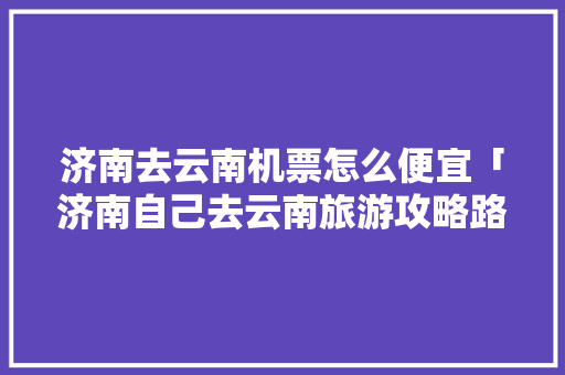 济南去云南机票怎么便宜「济南自己去云南旅游攻略路线」 济南去云南机票怎么便宜「济南自己去云南旅游攻略路线」 美食菜谱