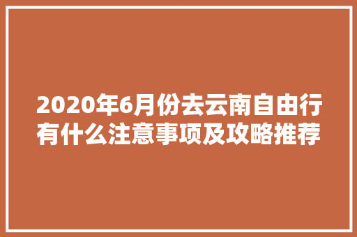 2020年6月份去云南自由行有什么注意事项及攻略推荐「云南旅游攻略6月6日游玩」 2020年6月份去云南自由行有什么注意事项及攻略推荐「云南旅游攻略6月6日游玩」 手机电脑