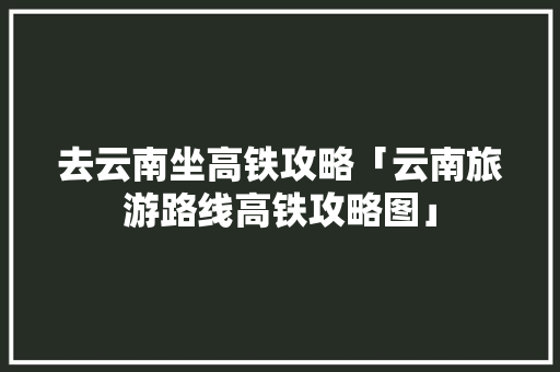 去云南坐高铁攻略「云南旅游路线高铁攻略图」 去云南坐高铁攻略「云南旅游路线高铁攻略图」 汽车常识