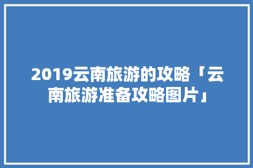 2019云南旅游的攻略「云南旅游准备攻略图片」 2019云南旅游的攻略「云南旅游准备攻略图片」 美食菜谱