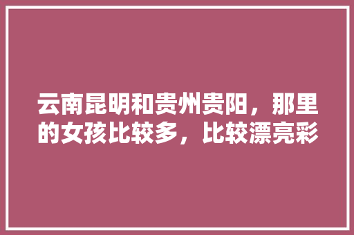 云南昆明和贵州贵阳，那里的女孩比较多，比较漂亮彩礼合适「小姐姐云南旅游攻略视频」 云南昆明和贵州贵阳，那里的女孩比较多，比较漂亮彩礼合适「小姐姐云南旅游攻略视频」 美食菜谱