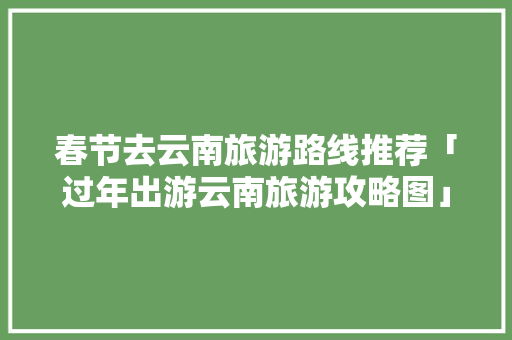 春节去云南旅游路线推荐「过年出游云南旅游攻略图」 春节去云南旅游路线推荐「过年出游云南旅游攻略图」 美食菜谱