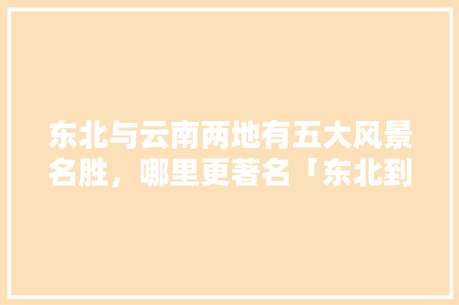 东北与云南两地有五大风景名胜，哪里更著名「东北到云南旅游攻略详细路线」 东北与云南两地有五大风景名胜，哪里更著名「东北到云南旅游攻略详细路线」 旅游攻略