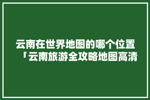 云南在世界地图的哪个位置「云南旅游全攻略地图高清」 云南在世界地图的哪个位置「云南旅游全攻略地图高清」 汽车常识