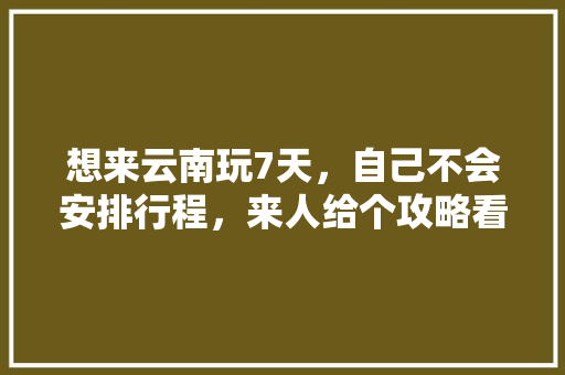 想来云南玩7天，自己不会安排行程，来人给个攻略看下吧「云南旅游懒人攻略大全」 想来云南玩7天，自己不会安排行程，来人给个攻略看下吧「云南旅游懒人攻略大全」 美食菜谱