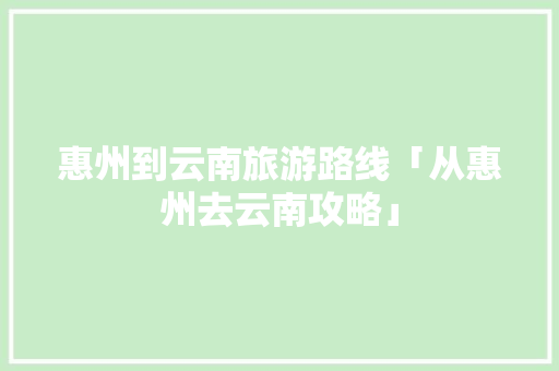 惠州到云南旅游路线「从惠州去云南攻略」 惠州到云南旅游路线「从惠州去云南攻略」 教育法律