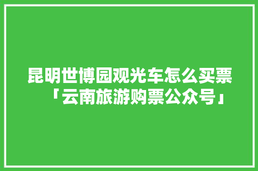 昆明世博园观光车怎么买票「云南旅游购票公众号」 昆明世博园观光车怎么买票「云南旅游购票公众号」 时尚穿搭