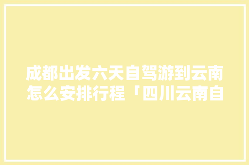 成都出发六天自驾游到云南怎么安排行程「四川云南自驾游攻略」 成都出发六天自驾游到云南怎么安排行程「四川云南自驾游攻略」 美食菜谱