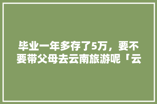 毕业一年多存了5万，要不要带父母去云南旅游呢「云南旅游攻略家人自驾游」 毕业一年多存了5万，要不要带父母去云南旅游呢「云南旅游攻略家人自驾游」 手机电脑