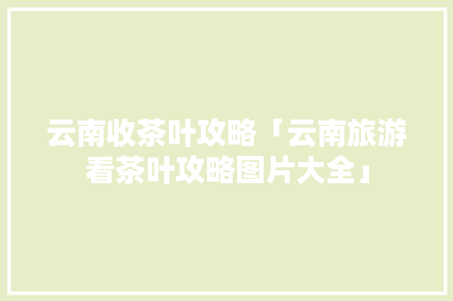 云南收茶叶攻略「云南旅游看茶叶攻略图片大全」 云南收茶叶攻略「云南旅游看茶叶攻略图片大全」 汽车常识