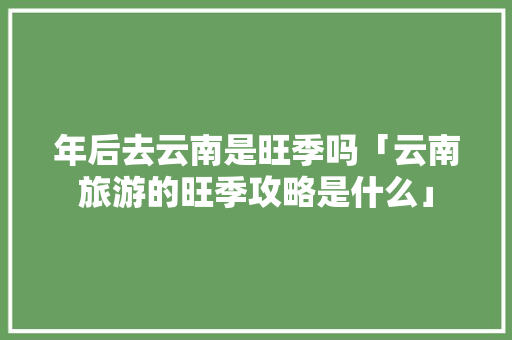 年后去云南是旺季吗「云南旅游的旺季攻略是什么」 年后去云南是旺季吗「云南旅游的旺季攻略是什么」 时尚穿搭