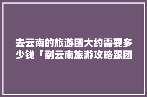 去云南的旅游团大约需要多少钱「到云南旅游攻略跟团游多少钱」 去云南的旅游团大约需要多少钱「到云南旅游攻略跟团游多少钱」 时尚穿搭