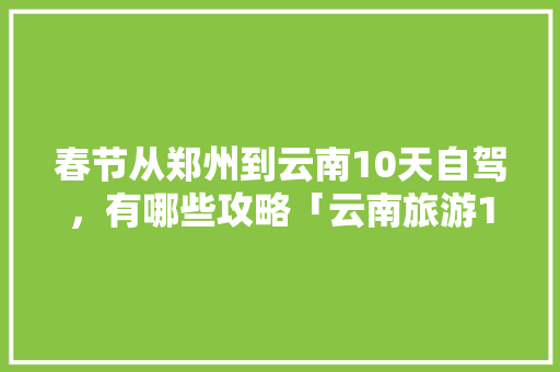 春节从郑州到云南10天自驾，有哪些攻略「云南旅游10日游攻略一日游」 春节从郑州到云南10天自驾，有哪些攻略「云南旅游10日游攻略一日游」 旅游攻略