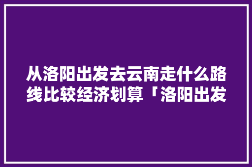 从洛阳出发去云南走什么路线比较经济划算「洛阳出发至云南旅游攻略路线」 从洛阳出发去云南走什么路线比较经济划算「洛阳出发至云南旅游攻略路线」 手机电脑
