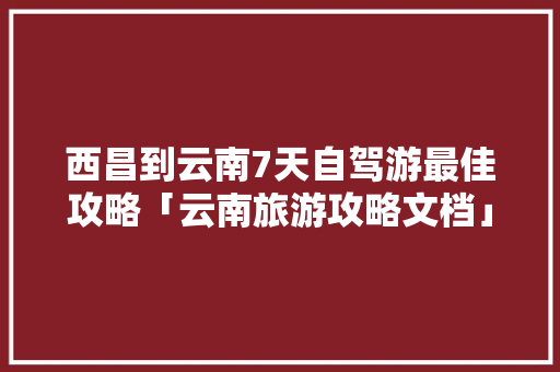 西昌到云南7天自驾游最佳攻略「云南旅游攻略文档」 西昌到云南7天自驾游最佳攻略「云南旅游攻略文档」 教育法律