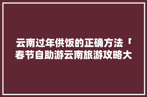 云南过年供饭的正确方法「春节自助游云南旅游攻略大全」 云南过年供饭的正确方法「春节自助游云南旅游攻略大全」 手机电脑