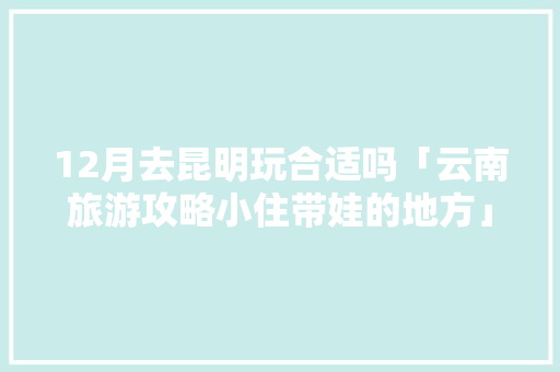 12月去昆明玩合适吗「云南旅游攻略小住带娃的地方」 12月去昆明玩合适吗「云南旅游攻略小住带娃的地方」 旅游攻略