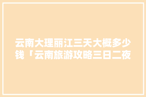 云南大理丽江三天大概多少钱「云南旅游攻略三日二夜游」 云南大理丽江三天大概多少钱「云南旅游攻略三日二夜游」 时尚穿搭