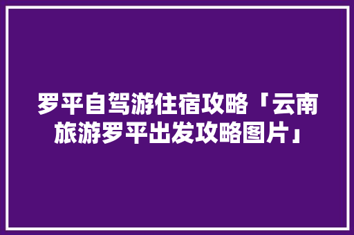 罗平自驾游住宿攻略「云南旅游罗平出发攻略图片」 罗平自驾游住宿攻略「云南旅游罗平出发攻略图片」 汽车常识