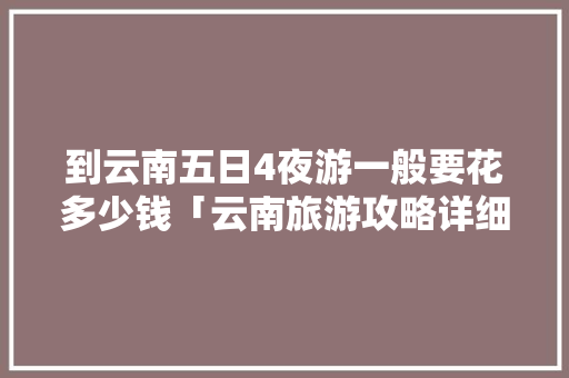 到云南五日4夜游一般要花多少钱「云南旅游攻略详细费用一览表」 到云南五日4夜游一般要花多少钱「云南旅游攻略详细费用一览表」 健康母婴