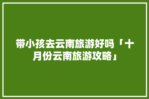 带小孩去云南旅游好吗「十月份云南旅游攻略」 带小孩去云南旅游好吗「十月份云南旅游攻略」 旅游攻略