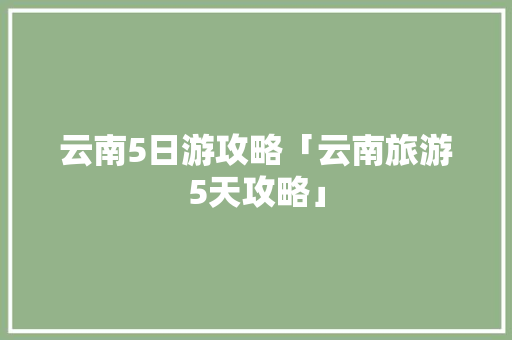 云南5日游攻略「云南旅游5天攻略」 云南5日游攻略「云南旅游5天攻略」 健康母婴