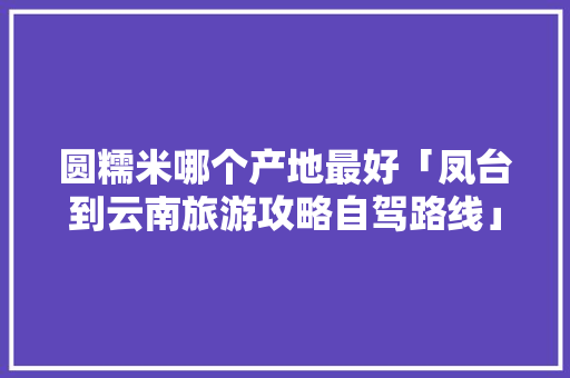 圆糯米哪个产地最好「凤台到云南旅游攻略自驾路线」 圆糯米哪个产地最好「凤台到云南旅游攻略自驾路线」 手机电脑