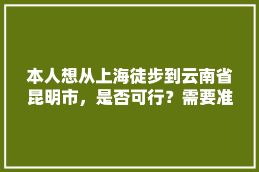 本人想从上海徒步到云南省昆明市，是否可行？需要准备些什么物品「上海到云南旅游攻略七天多少钱」 本人想从上海徒步到云南省昆明市，是否可行？需要准备些什么物品「上海到云南旅游攻略七天多少钱」 旅游攻略