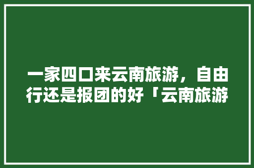 一家四口来云南旅游，自由行还是报团的好「云南旅游攻略不想报团怎么办」 一家四口来云南旅游，自由行还是报团的好「云南旅游攻略不想报团怎么办」 手机电脑