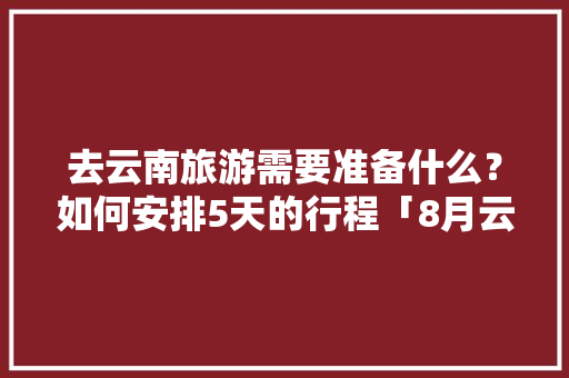 去云南旅游需要准备什么？如何安排5天的行程「8月云南旅游7天攻略视频」 去云南旅游需要准备什么？如何安排5天的行程「8月云南旅游7天攻略视频」 时尚穿搭