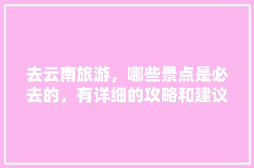 去云南旅游，哪些景点是必去的，有详细的攻略和建议吗「云南旅游详细攻略图高清大图」 去云南旅游，哪些景点是必去的，有详细的攻略和建议吗「云南旅游详细攻略图高清大图」 汽车常识