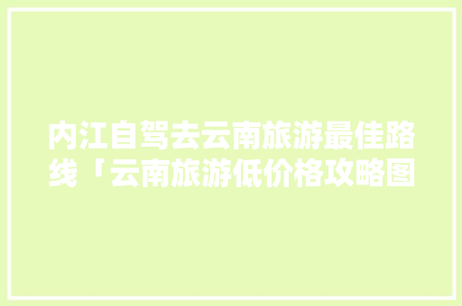 内江自驾去云南旅游最佳路线「云南旅游低价格攻略图」 内江自驾去云南旅游最佳路线「云南旅游低价格攻略图」 时尚穿搭