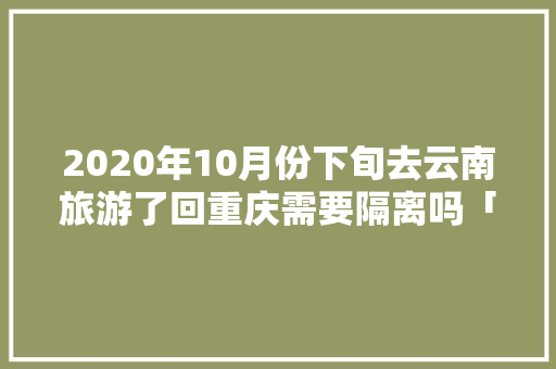 2020年10月份下旬去云南旅游了回重庆需要隔离吗「重庆到云南旅游6天攻略路线」 2020年10月份下旬去云南旅游了回重庆需要隔离吗「重庆到云南旅游6天攻略路线」 手机电脑