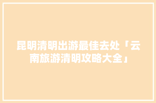 昆明清明出游最佳去处「云南旅游清明攻略大全」 昆明清明出游最佳去处「云南旅游清明攻略大全」 健康母婴