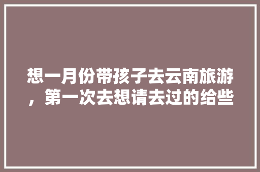 想一月份带孩子去云南旅游，第一次去想请去过的给些经验「带小孩去去云南旅游攻略图」 想一月份带孩子去云南旅游，第一次去想请去过的给些经验「带小孩去去云南旅游攻略图」 美食菜谱