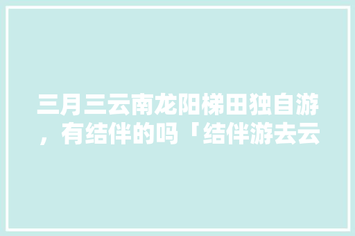 三月三云南龙阳梯田独自游，有结伴的吗「结伴游去云南旅游攻略图」 三月三云南龙阳梯田独自游，有结伴的吗「结伴游去云南旅游攻略图」 美食菜谱