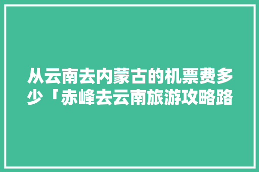 从云南去内蒙古的机票费多少「赤峰去云南旅游攻略路线图」 从云南去内蒙古的机票费多少「赤峰去云南旅游攻略路线图」 汽车常识
