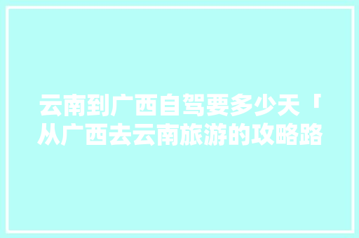 云南到广西自驾要多少天「从广西去云南旅游的攻略路线」 云南到广西自驾要多少天「从广西去云南旅游的攻略路线」 汽车常识