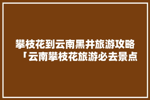 攀枝花到云南黑井旅游攻略「云南攀枝花旅游必去景点」 攀枝花到云南黑井旅游攻略「云南攀枝花旅游必去景点」 时尚穿搭